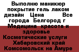 Выполню маникюр,покрытие гель-лаком дизайн › Цена ­ 400 - Все города, Белгород г. Медицина, красота и здоровье » Косметические услуги   . Хабаровский край,Комсомольск-на-Амуре г.